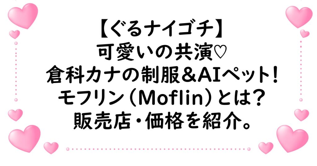 ぐるナイ・ゴチで制服初披露の倉科カナとAIペットのモフリンが可愛い！モフリンはどこで売ってるかや価格も紹介！