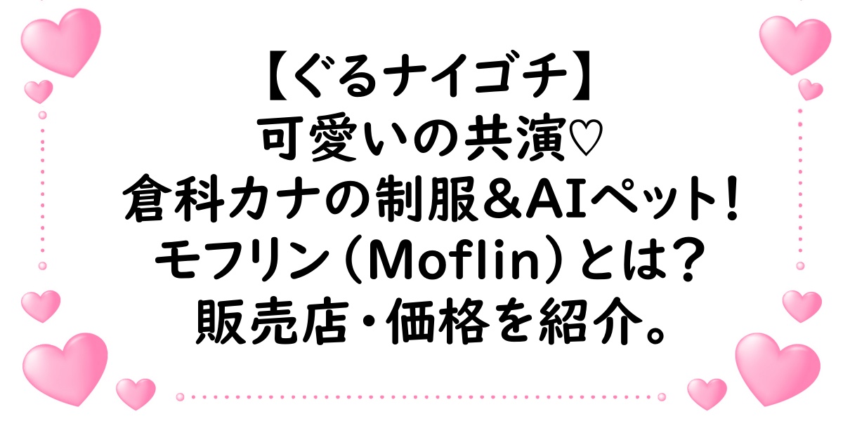ぐるナイ・ゴチで制服初披露の倉科カナとAIペットのモフリンが可愛い！モフリンはどこで売ってるかや価格も紹介！