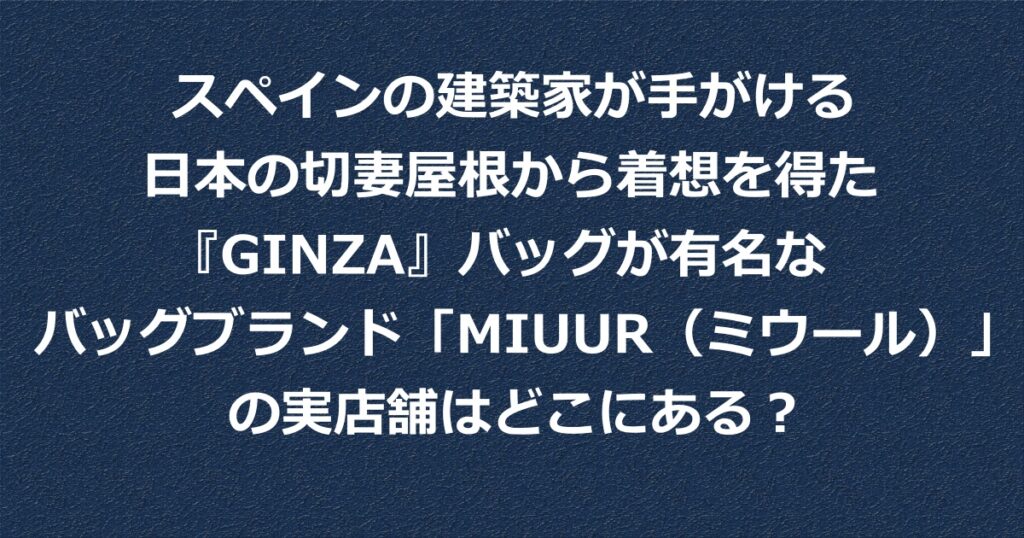 スペインの建築家が手がける日本の切妻屋根から着想を得た 『GINZA』バッグが有名なバッグブランド「MIUUR（ミウール）」の実店舗どこにある？店舗の場所を紹介。